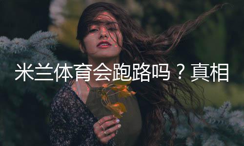 米兰体育会跑路吗?真相揭露、用户反馈与防骗应对指南