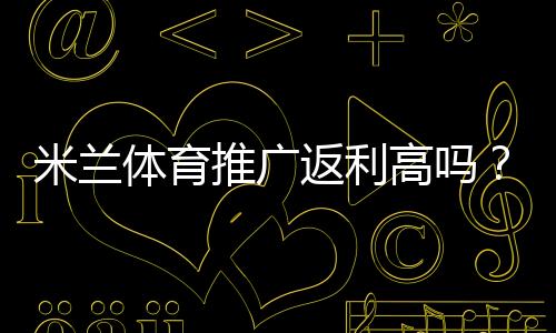 米兰体育推广返利高吗？佣金比例、结算规则与真实收益全解析