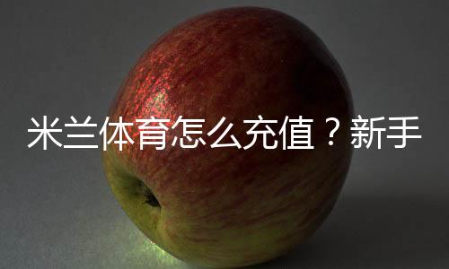 米兰体育怎么充值?新手充值步骤、支付方式与安全注意事项详解