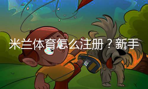 米兰体育怎么注册?新手图文注册步骤与常见问题详解