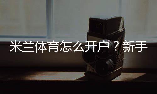 米兰体育怎么开户?新手注册步骤、实名认证与安全注意事项全攻略