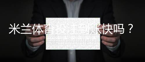 米兰体育投注到账快吗？提现到账时间、审核流程与加速技巧全解析