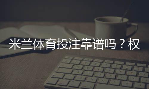 米兰体育投注靠谱吗?权威评测与安全性详解