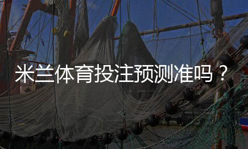米兰体育投注预测准吗?准确性解析、数据来源与实战提升攻略