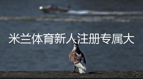米兰体育新人注册专属大礼包领取攻略：步骤、福利与注意事项