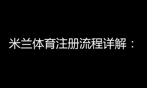 米兰体育注册流程详解:新手一步步完成注册、验证与账号激活