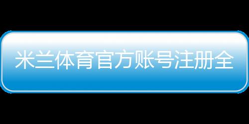 米兰体育官方账号注册全攻略：新手图文步骤、实名认证与常见问题解答