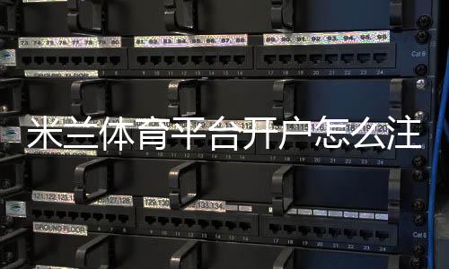 米兰体育平台开户怎么注册?新手完整步骤与注意事项一分钟看懂