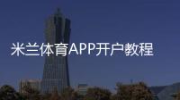 米兰体育APP开户教程：新手注册步骤、实名认证与安全充值全攻略