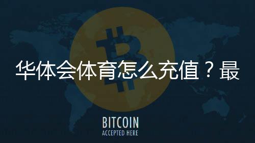 华体会体育怎么充值?最新充值方式、图文步骤与安全注意事项