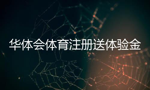 华体会体育注册送体验金是真的吗?注册领取流程、使用规则与注意事项