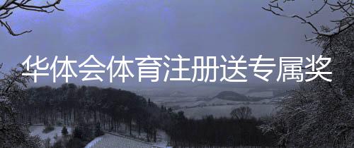 华体会体育注册送专属奖励?注册流程、领取攻略与注意事项详解