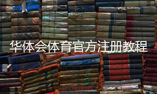 华体会体育官方注册教程:最新注册流程、实名认证与常见问题详解