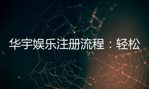 华宇娱乐注册流程:轻松三步完成账号开通与首存优惠领取