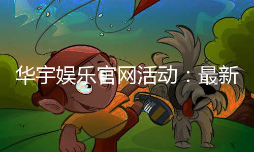 华宇娱乐官网活动:最新优惠与独家福利等你来拿