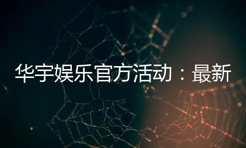 华宇娱乐官方活动:最新优惠与精彩赛事一网打尽