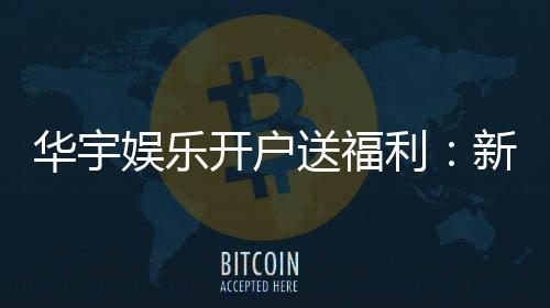 华宇娱乐开户送福利:新会员专享豪礼及高额返水优惠
