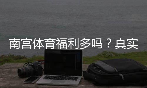 南宫体育福利多吗？真实员工反馈与福利详解