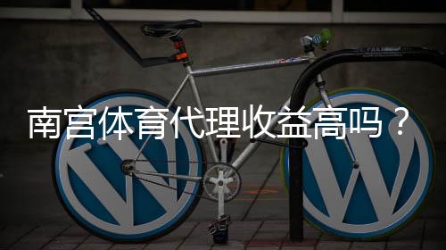 南宫体育代理收益高吗?2026最新佣金比例、实际收益与风险解析