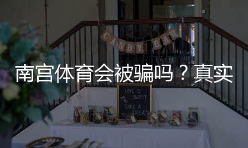 南宫体育会被骗吗?真实用户反馈与防骗维权全攻略