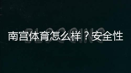 南宫体育怎么样?安全性、玩法、提现与用户口碑全面评测