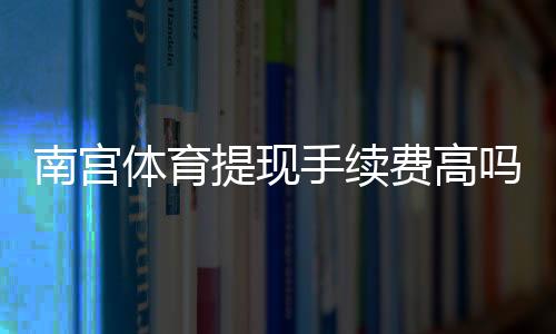 南宫体育提现手续费高吗?收费标准、到账时间与省手续费实用攻略