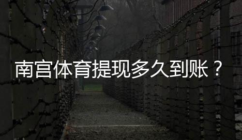 南宫体育提现多久到账?官方到账时长、常见延迟原因与加速攻略