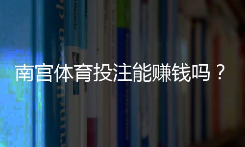 南宫体育投注能赚钱吗?真实测评、盈利可能与风险详解