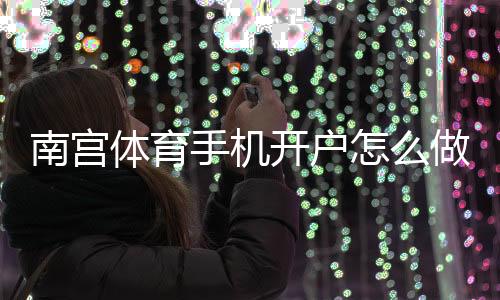 南宫体育手机开户怎么做？新手完整注册教程与安全注意事项