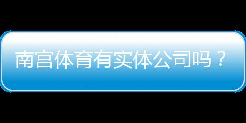 南宫体育有实体公司吗?真实存在性、工商信息与查询攻略