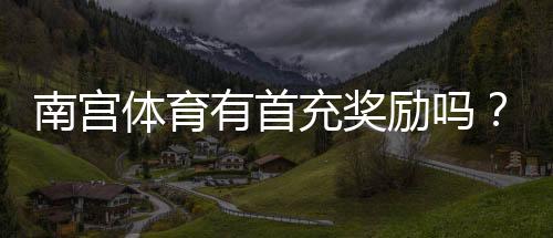 南宫体育有首充奖励吗?最新首充优惠规则、领取条件与常见问题详解