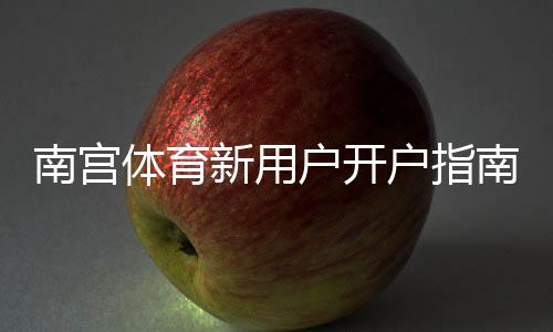 南宫体育新用户开户指南:注册流程、实名认证与首充详解