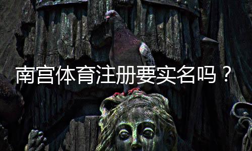 南宫体育注册要实名吗?新手必看实名验证流程与注意事项