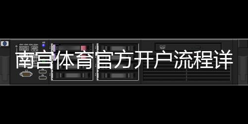 南宫体育官方开户流程详解:新手一步一步开户教程与注意事项