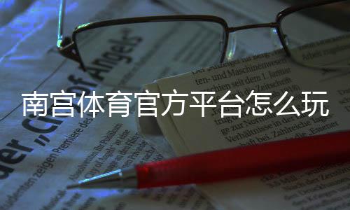南宫体育官方平台怎么玩?新手注册、充值与常见玩法全攻略