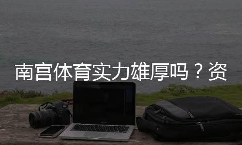 南宫体育实力雄厚吗?资质背景、赛事成绩与用户口碑全面解析
