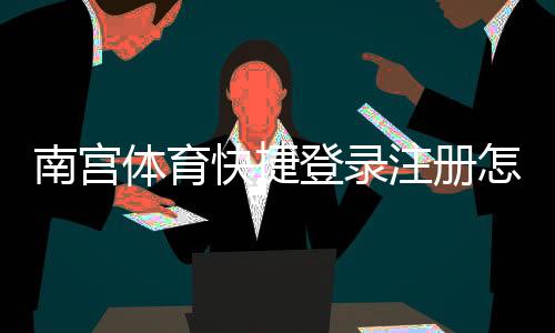 南宫体育快捷登录注册怎么操作?一步步图文教程与常见问题解答