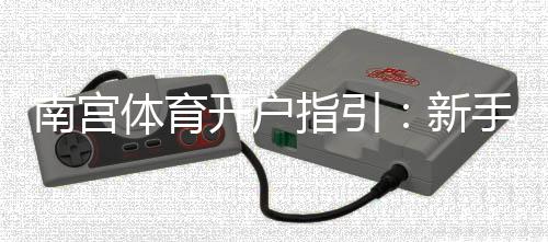 南宫体育开户指引：新手开户步骤、资料准备与常见问题详解