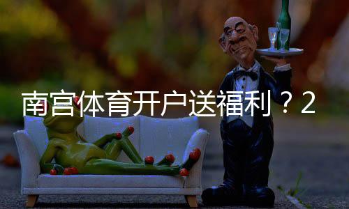 南宫体育开户送福利?2026最新注册优惠、领取步骤与注意事项一看就懂