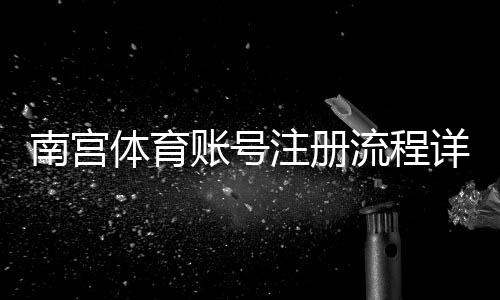南宫体育账号注册流程详解:手机与电脑图文教程+实名认证与常见问题