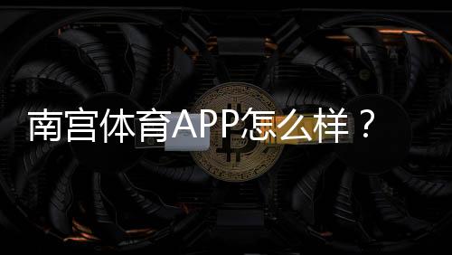 南宫体育APP怎么样?下载安装、功能体验与安全性全面评测