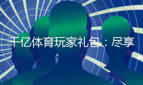 千亿体育玩家礼包:尽享优惠多多