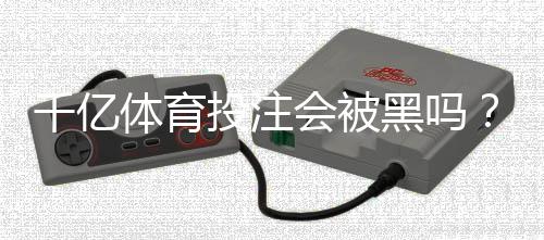 千亿体育投注会被黑吗?高手揭秘