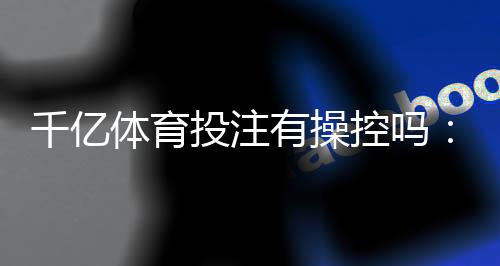 千亿体育投注有操控吗:揭秘真相