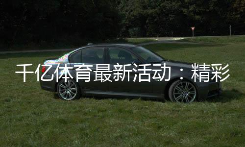 千亿体育最新活动：精彩纷呈尽在眼前