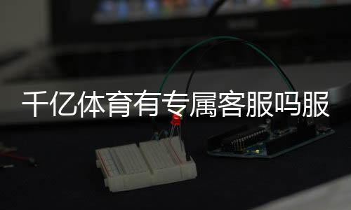 千亿体育有专属客服吗服务周到?