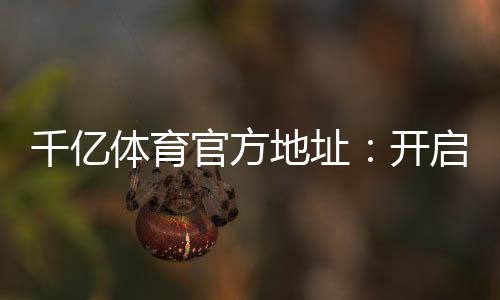 千亿体育官方地址:开启你的精彩游戏之旅!