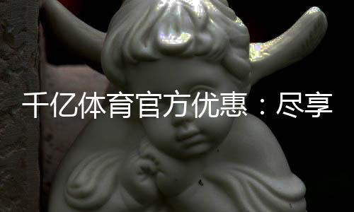 千亿体育官方优惠:尽享顶尖娱乐体验