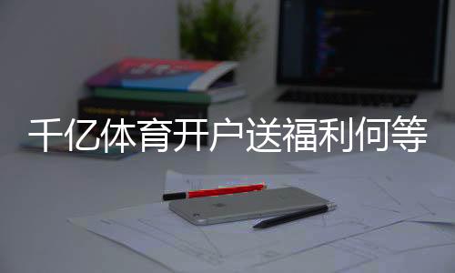 千亿体育开户送福利何等实惠?