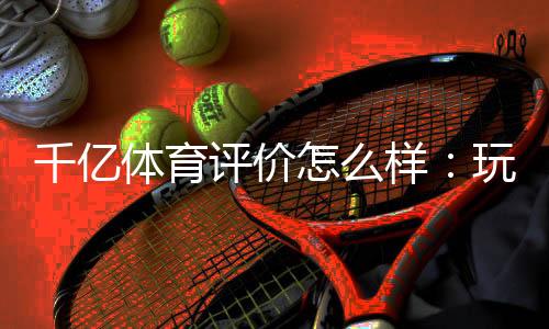 千亿体育评价怎么样:玩家真实评测